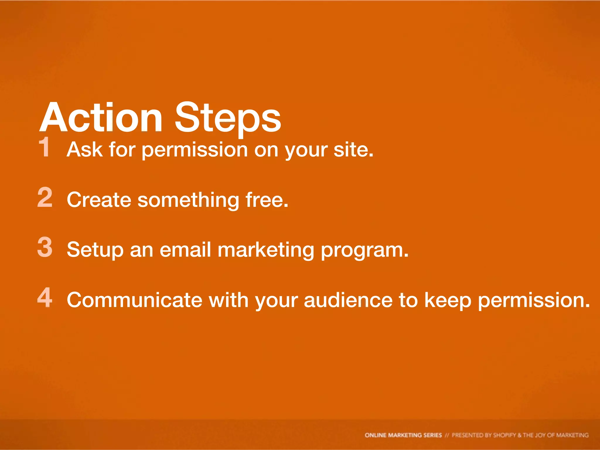 Action Steps
1   Ask for permission on your site.

2   Create something free.

3   Setup an email marketing program.

4   Communicate with your audience to keep permission.
 