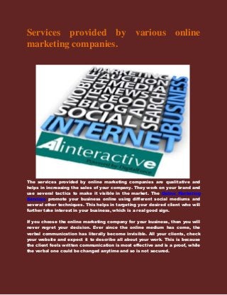 Services provided by various online
marketing companies.
The services provided by online marketing companies are qualitative and
helps in increasing the sales of your company. They work on your brand and
use several tactics to make it visible in the market. The Online Marketing
Services promote your business online using different social mediums and
several other techniques. This helps in targeting your desired client who will
further take interest in your business, which is a real good sign.
If you choose the online marketing company for your business, then you will
never regret your decision. Ever since the online medium has come, the
verbal communication has literally become invisible. All your clients, check
your website and expect it to describe all about your work. This is because
the client feels written communication is most effective and is a proof, while
the verbal one could be changed anytime and so is not secured.
 