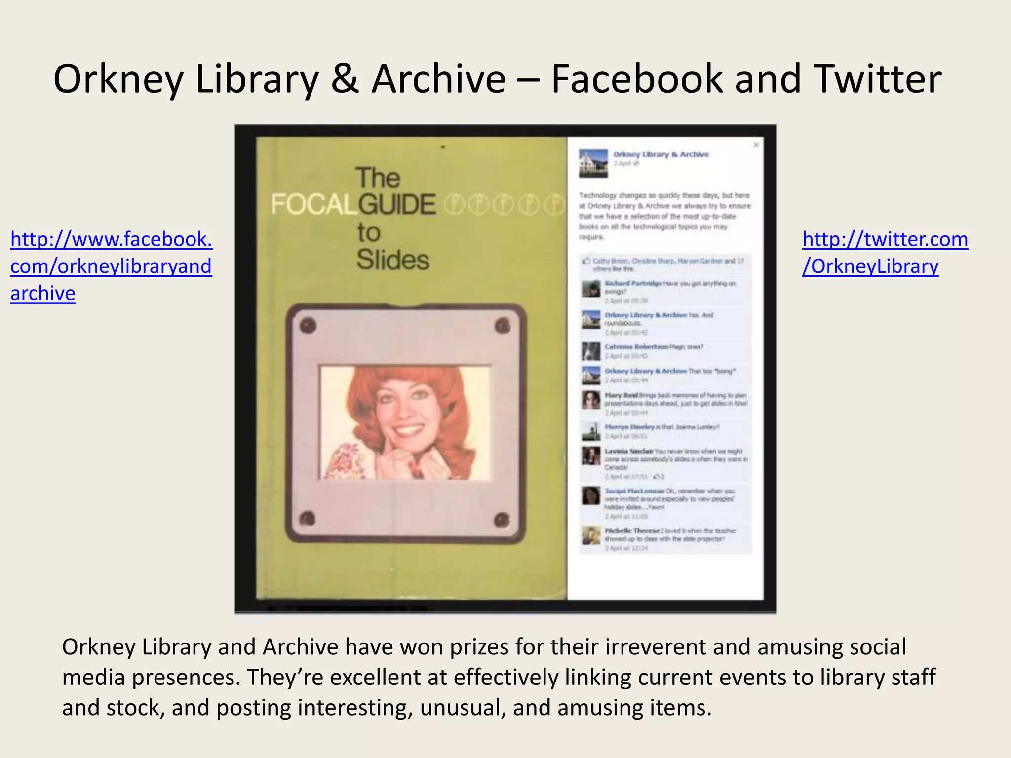Orkney Library & Archive – Facebook and Twitter


http://www.facebook.                                                            http://twitter.com
com/orkneylibraryand                                                            /OrkneyLibrary
archive




     Orkney Library and Archive have won prizes for their irreverent and amusing social
     media presences. They’re excellent at effectively linking current events to library staff
     and stock, and posting interesting, unusual, and amusing items.
 