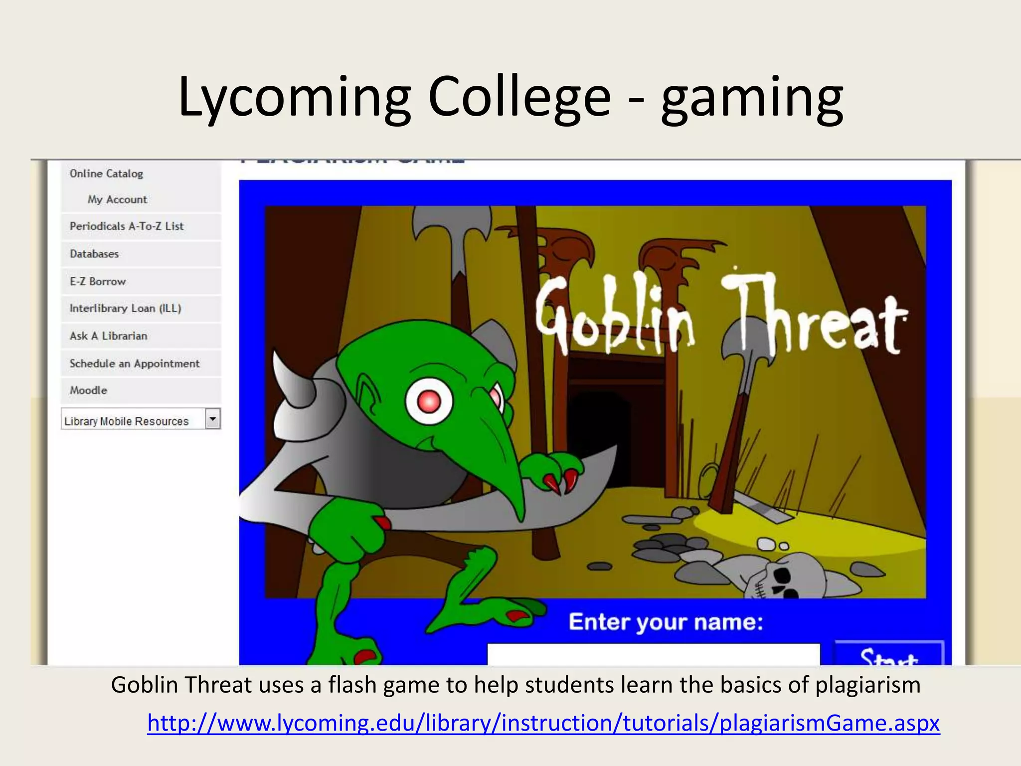 Lycoming College - gaming




Goblin Threat uses a flash game to help students learn the basics of plagiarism
  http://www.lycoming.edu/library/instruction/tutorials/plagiarismGame.aspx
 