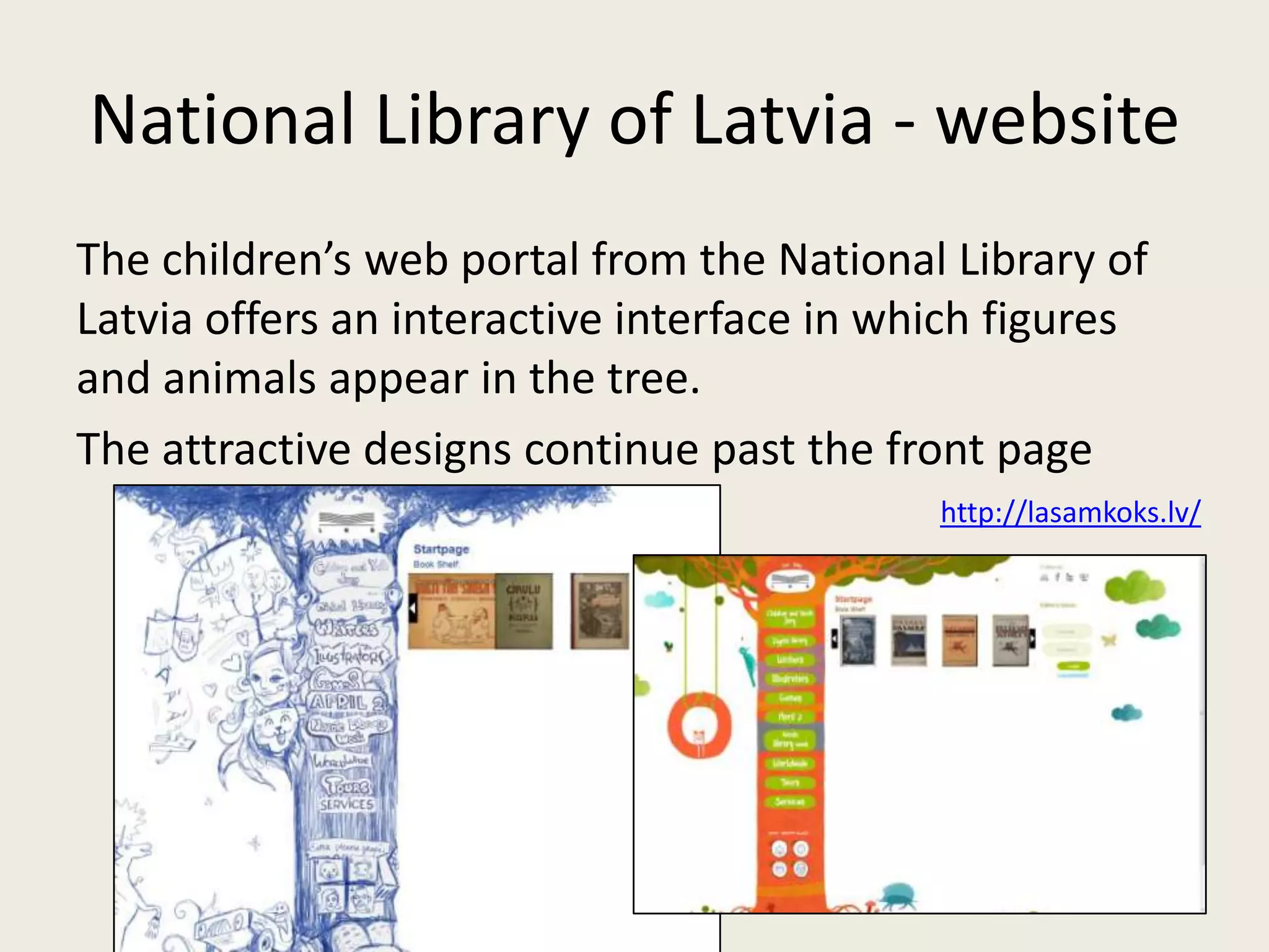 National Library of Latvia - website
The children’s web portal from the National Library of
Latvia offers an interactive interface in which figures
and animals appear in the tree.
The attractive designs continue past the front page
                                            http://lasamkoks.lv/
 