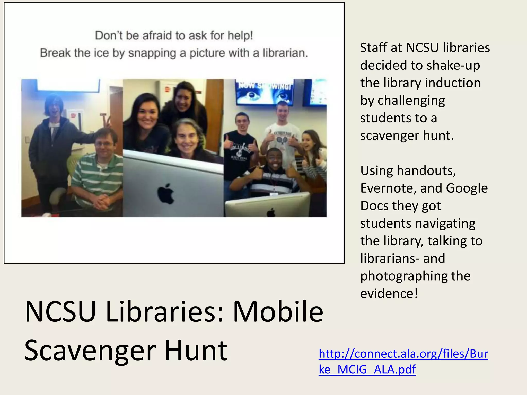 Staff at NCSU libraries
                                       decided to shake-up
                                       the library induction
                                       by challenging
                                       students to a
                                       scavenger hunt.

                                       Using handouts,
                                       Evernote, and Google
                                       Docs they got
                                       students navigating
                                       the library, talking to
                                       librarians- and
                                       photographing the
                                       evidence!
NCSU Libraries: Mobile
Scavenger Hunt        http://connect.ala.org/files/Bur
                      ke_MCIG_ALA.pdf
 