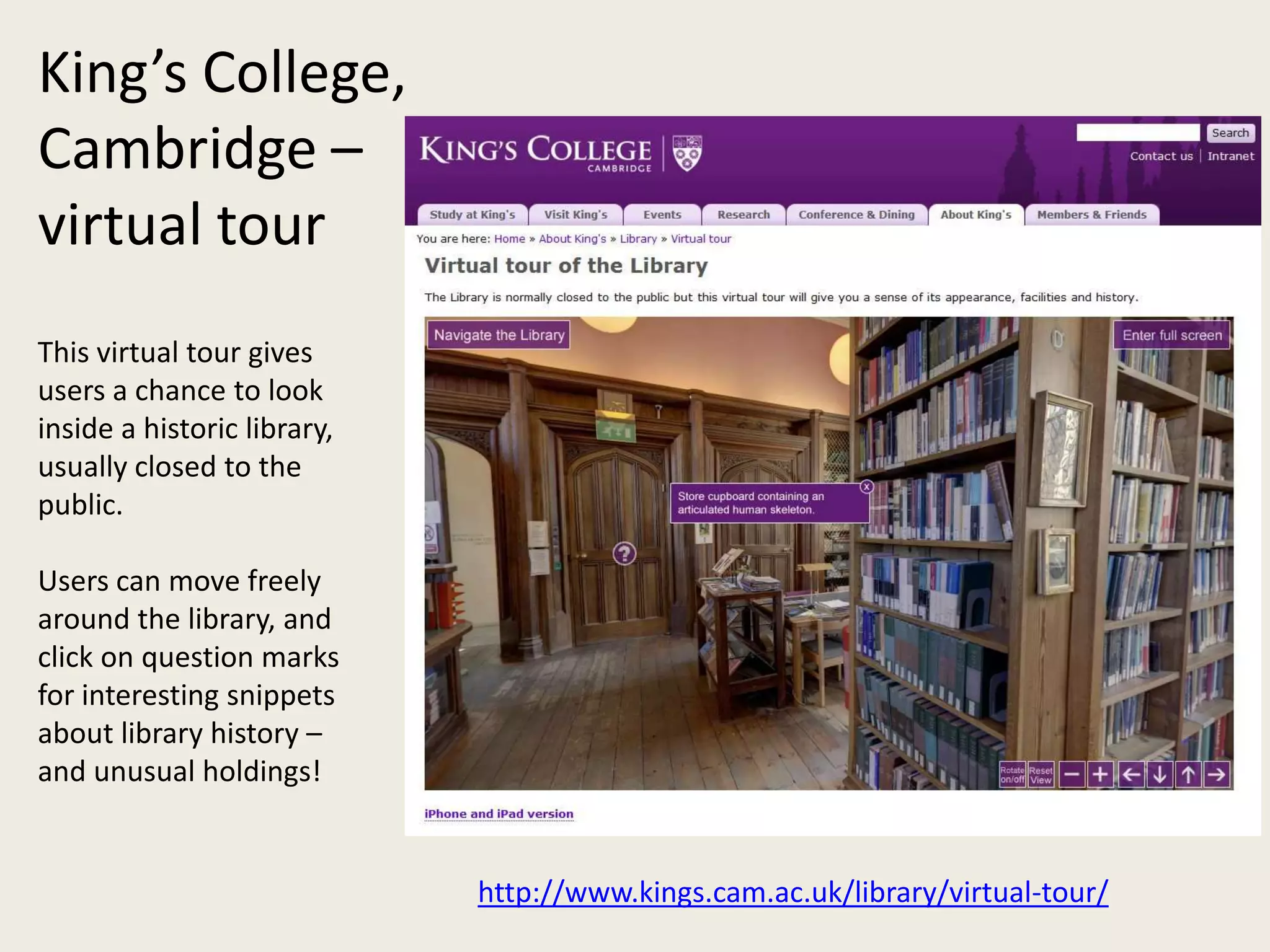 King’s College,
Cambridge –
virtual tour
This virtual tour gives
users a chance to look
inside a historic library,
usually closed to the
public.

Users can move freely
around the library, and
click on question marks
for interesting snippets
about library history –
and unusual holdings!


                             http://www.kings.cam.ac.uk/library/virtual-tour/
 