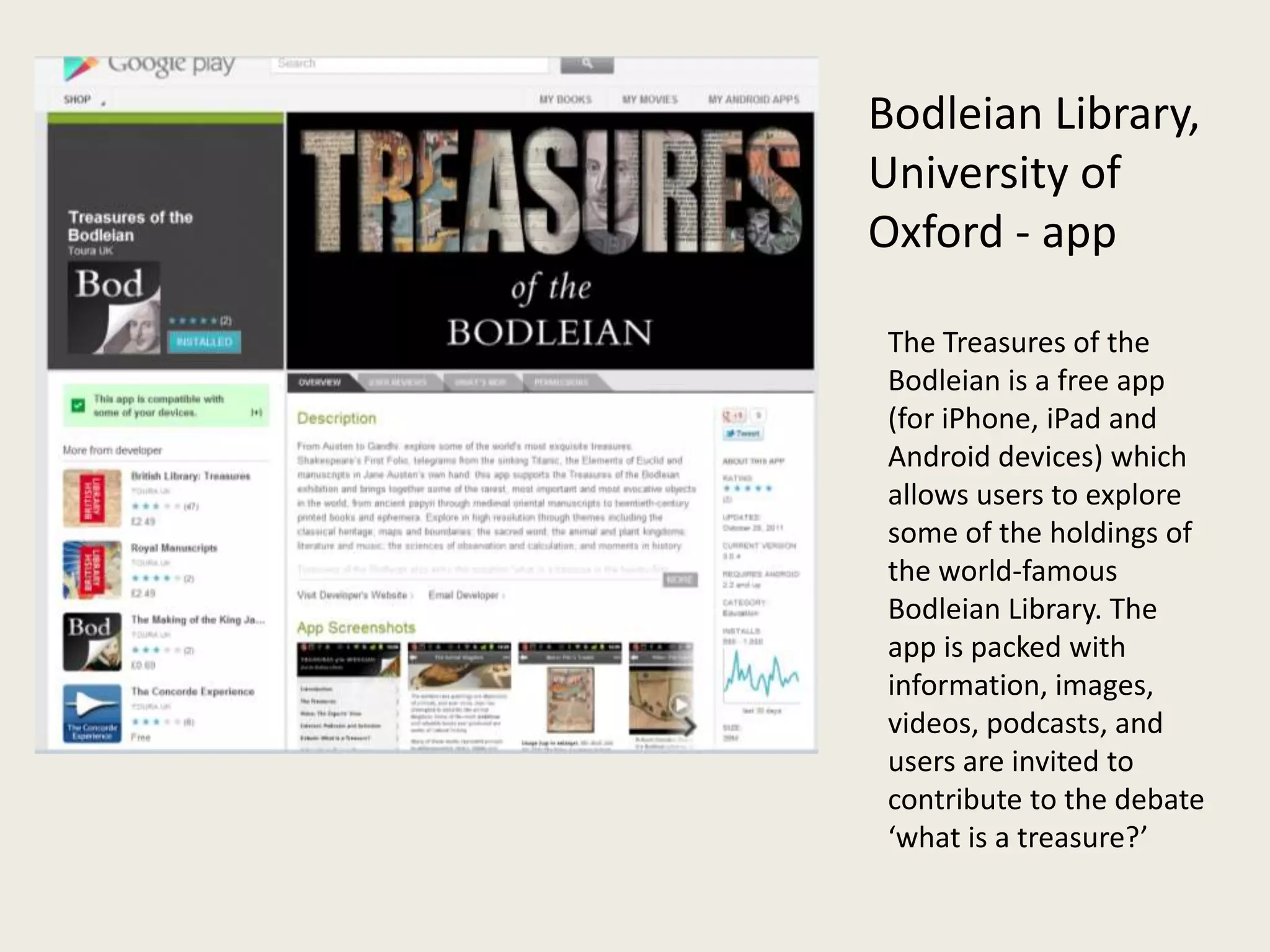 Bodleian Library,
University of
Oxford - app

 The Treasures of the
 Bodleian is a free app
 (for iPhone, iPad and
 Android devices) which
 allows users to explore
 some of the holdings of
 the world-famous
 Bodleian Library. The
 app is packed with
 information, images,
 videos, podcasts, and
 users are invited to
 contribute to the debate
 ‘what is a treasure?’
 