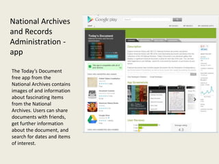 National Archives
and Records
Administration -
app

The Today’s Document
free app from the
National Archives contains
images of and information
about fascinating items
from the National
Archives. Users can share
documents with friends,
get further information
about the document, and
search for dates and items
of interest.
 