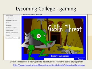 Lycoming College - gaming




Goblin Threat uses a flash game to help students learn the basics of plagiarism
  http://www.lycoming.edu/library/instruction/tutorials/plagiarismGame.aspx
 