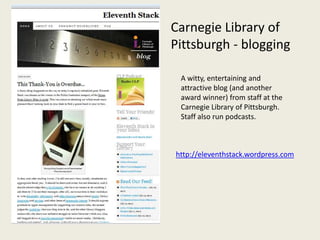 Carnegie Library of
Pittsburgh - blogging

 A witty, entertaining and
 attractive blog (and another
 award winner) from staff at the
 Carnegie Library of Pittsburgh.
 Staff also run podcasts.



http://eleventhstack.wordpress.com
 