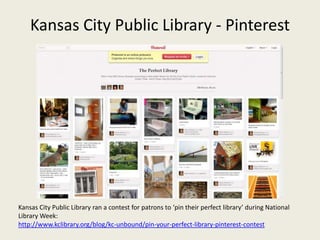 Kansas City Public Library - Pinterest




Kansas City Public Library ran a contest for patrons to ‘pin their perfect library’ during National
Library Week:
http://www.kclibrary.org/blog/kc-unbound/pin-your-perfect-library-pinterest-contest
 