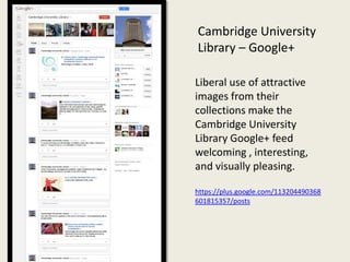 Cambridge University
Library – Google+

Liberal use of attractive
images from their
collections make the
Cambridge University
Library Google+ feed
welcoming , interesting,
and visually pleasing.

https://plus.google.com/113204490368
601815357/posts
 