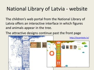 National Library of Latvia - website
The children’s web portal from the National Library of
Latvia offers an interactive interface in which figures
and animals appear in the tree.
The attractive designs continue past the front page
                                            http://lasamkoks.lv/
 