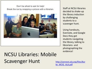 Staff at NCSU libraries
                                       decided to shake-up
                                       the library induction
                                       by challenging
                                       students to a
                                       scavenger hunt.

                                       Using handouts,
                                       Evernote, and Google
                                       Docs they got
                                       students navigating
                                       the library, talking to
                                       librarians- and
                                       photographing the
                                       evidence!
NCSU Libraries: Mobile
Scavenger Hunt        http://connect.ala.org/files/Bur
                      ke_MCIG_ALA.pdf
 