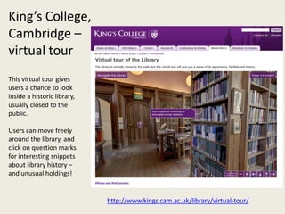 King’s College,
Cambridge –
virtual tour
This virtual tour gives
users a chance to look
inside a historic library,
usually closed to the
public.

Users can move freely
around the library, and
click on question marks
for interesting snippets
about library history –
and unusual holdings!


                             http://www.kings.cam.ac.uk/library/virtual-tour/
 