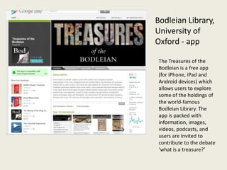Bodleian Library,
University of
Oxford - app

 The Treasures of the
 Bodleian is a free app
 (for iPhone, iPad and
 Android devices) which
 allows users to explore
 some of the holdings of
 the world-famous
 Bodleian Library. The
 app is packed with
 information, images,
 videos, podcasts, and
 users are invited to
 contribute to the debate
 ‘what is a treasure?’
 