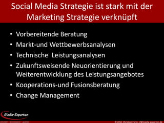 Social Media Strategie ist stark mit der
    Marketing Strategie verknüpft
• Vorbereitende Beratung
• Markt-und Wettbewerbsanalysen
• Technische Leistungsanalysen
• Zukunftsweisende Neuorientierung und
  Weiterentwicklung des Leistungsangebotes
• Kooperations-und Fusionsberatung
• Change Management


                                © 2011 Christian Fürst, cf@media-experten.de
 