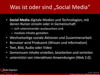 Was ist oder sind „Social Media“
• Social Media digitale Medien und Technologien, mit
  denen Nutzer einzeln oder in Gemeinschaft
    – sich untereinander austauschen und
    – mediale Inhalte gestalten
•   Wechselseitige soziale Aktionen und Zusammenarbeit
•   Benutzer wird Produzent (Wissen und Information)
•   Text, Bild, Audio oder Video
•   Gemeinsam Inhalte erstellen, bearbeiten und verteilen
•   unterstützt von interaktiven Anwendungen (Web 2.0).


                                                                       Quelle: wikipedia
                                           © 2011 Christian Fürst, cf@media-experten.de
 