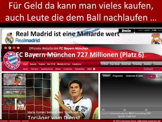 Für Geld da kann man vieles kaufen,
auch Leute die dem Ball nachlaufen …
 • Real Madrid ist eine Milliarde wert

 • FC Bayern München 727 Millionen (Platz 6)




                                Quelle: Untersuchung von BBDO Consulting 2007
                                               Spruch: Fredl Fesl
                                          © 2011 Christian Fürst, cf@media-experten.de
 