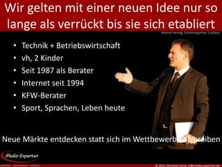 Wir gelten mit einer neuen Idee nur so
lange als verrückt bis sie sich etabliert   Marcel Heinig, Extremsportler, Cottbus


   •   Technik + Betriebswirtschaft
   •   vh, 2 Kinder
   •   Seit 1987 als Berater
   •   Internet seit 1994
   •   KFW-Berater
   •   Sport, Sprachen, Leben heute


Neue Märkte entdecken statt sich im Wettbewerb aufzureiben

                                        © 2011 Christian Fürst, cf@media-experten.de
 