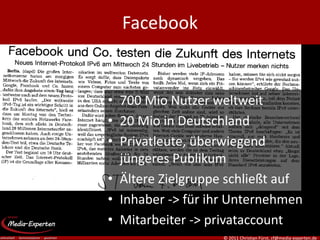 Facebook


• 700 Mio Nutzer weltweit
• 20 Mio in Deutschland
• Privatleute, überwiegend
  jüngeres Publikum
• Ältere Zielgruppe schließt auf
• Inhaber -> für ihr Unternehmen
• Mitarbeiter -> privataccount
                   © 2011 Christian Fürst, cf@media-experten.de
 