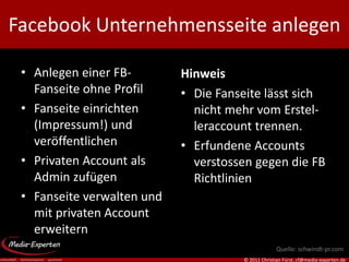 Facebook Unternehmensseite anlegen

 • Anlegen einer FB-        Hinweis
   Fanseite ohne Profil     • Die Fanseite lässt sich
 • Fanseite einrichten        nicht mehr vom Erstel-
   (Impressum!) und           leraccount trennen.
   veröffentlichen          • Erfundene Accounts
 • Privaten Account als       verstossen gegen die FB
   Admin zufügen              Richtlinien
 • Fanseite verwalten und
   mit privaten Account
   erweitern
                                                    Quelle: schwindt-pr.com
                                      © 2011 Christian Fürst, cf@media-experten.de
 