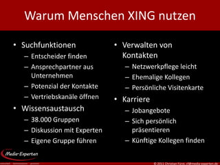 Warum Menschen XING nutzen

• Suchfunktionen              • Verwalten von
  – Entscheider finden          Kontakten
  – Ansprechpartner aus          – Netzwerkpflege leicht
    Unternehmen                  – Ehemalige Kollegen
  – Potenzial der Kontakte       – Persönliche Visitenkarte
  – Vertriebskanäle öffnen    • Karriere
• Wissensaustausch               – Jobangebote
  – 38.000 Gruppen               – Sich persönlich
  – Diskussion mit Experten        präsentieren
  – Eigene Gruppe führen         – Künftige Kollegen finden


                                           © 2011 Christian Fürst, cf@media-experten.de
 