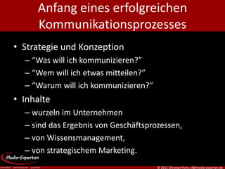 Anfang eines erfolgreichen
     Kommunikationsprozesses
• Strategie und Konzeption
  – “Was will ich kommunizieren?”
  – “Wem will ich etwas mitteilen?”
  – “Warum will ich kommunizieren?”
• Inhalte
  – wurzeln im Unternehmen
  – sind das Ergebnis von Geschäftsprozessen,
  – von Wissensmanagement,
  – von strategischem Marketing.
                                      © 2011 Christian Fürst, cf@media-experten.de
 