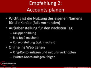 Empfehlung 2:
             Accounts planen
• Wichtig ist die Nutzung des eigenen Namens
  für die Kanäle (falls vorhanden)
• Aufgabenstellung für den nächsten Tag
  – Gruppenbildung
  – Bild (ggf. machen)
  – Kurzvorstellung (ggf. machen)
• Online ins Web gehen
  – Xing-Konto anlegen und mit uns verknüpfen
  – Twitter-Konto anlegen, folgen

                                     © 2011 Christian Fürst, cf@media-experten.de
 