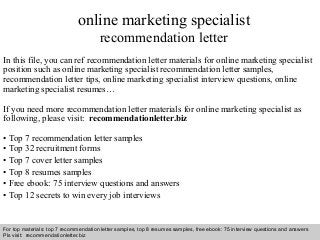 Interview questions and answers – free download/ pdf and ppt file
online marketing specialist
recommendation letter
In this file, you can ref recommendation letter materials for online marketing specialist
position such as online marketing specialist recommendation letter samples,
recommendation letter tips, online marketing specialist interview questions, online
marketing specialist resumes…
If you need more recommendation letter materials for online marketing specialist as
following, please visit: recommendationletter.biz
• Top 7 recommendation letter samples
• Top 32 recruitment forms
• Top 7 cover letter samples
• Top 8 resumes samples
• Free ebook: 75 interview questions and answers
• Top 12 secrets to win every job interviews
For top materials: top 7 recommendation letter samples, top 8 resumes samples, free ebook: 75 interview questions and answers
Pls visit: recommendationletter.biz
 