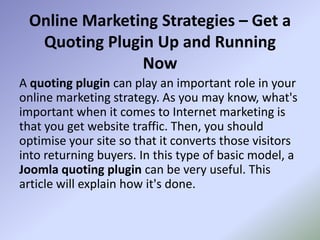Online Marketing Strategies – Get a
  Quoting Plugin Up and Running
               Now
A quoting plugin can play an important role in your
online marketing strategy. As you may know, what's
important when it comes to Internet marketing is
that you get website traffic. Then, you should
optimise your site so that it converts those visitors
into returning buyers. In this type of basic model, a
Joomla quoting plugin can be very useful. This
article will explain how it's done.
 