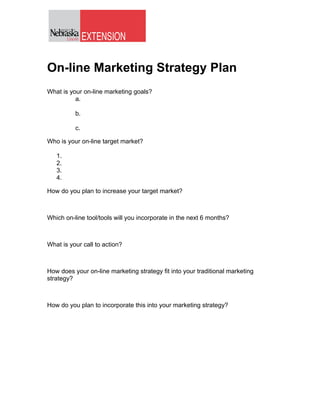 On-line Marketing Strategy Plan
What is your on-line marketing goals?
          a.

          b.

          c.

Who is your on-line target market?

   1.
   2.
   3.
   4.

How do you plan to increase your target market?



Which on-line tool/tools will you incorporate in the next 6 months?



What is your call to action?



How does your on-line marketing strategy fit into your traditional marketing
strategy?



How do you plan to incorporate this into your marketing strategy?
 
