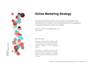 Online Marketing Strategy

                                     
                                   This document has been written to act as a guide for companies to help
                                   understand what is involved in online marketing and offer some suggestions
                                   on effective techniques to improve your strategy.

                                   Written by James Lever (james@digitaldojo.co.uk)
                                   January 2012




                                   About the Author
                                   James Lever, started his career in Web as an MD
                                   of a digital agency in 2000, and operated that for
http://www.sxc.hu/photo/1182630




                                   5 years, since then he has worked with different
                                   companies      providing   IT   and   e-commerce
                                   services.


                                   James has lots of experience with working with
Image Source:




                                   online marketing and understands what motivates
                                   customers. He offers consultancy to companies
                                   looking to expand their business through effective
                                




                                   IT strategy.




                                                                   Introduction to Online Marketing Strategy © Copyright James Lever, January 2012
 