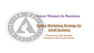 Asian Women In Business 
Online Marketing Strategies for 
Small business 
Presented by Mitali Banerjee 
Strategiest, Blue Fountain Media 
 
