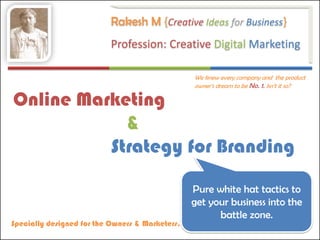Rakesh M {Creative Ideas for Business}
                           Profession: Creative Digital Marketing

                                                 We knew every company and the product
                                                 owner’s dream to be No. 1. Isn’t it so?

Online Marketing
            &
          Strategy for Branding

                                                 Pure white hat tactics to
                                                 get your business into the
                                                       battle zone.
Specially designed for the Owners & Marketers.
 