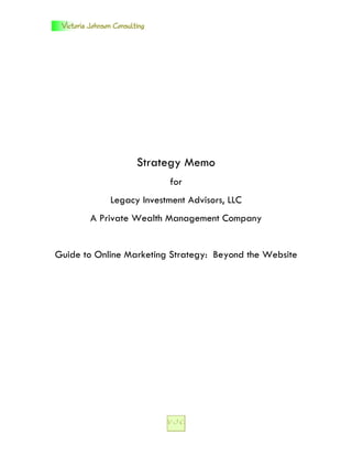 Victoria Johnson Consulting




                         Strategy Memo
                               for
                Legacy Investment Advisors, LLC
          A Private Wealth Management Company


Guide to Online Marketing Strategy: Beyond the Website
 