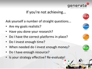If you’re not achieving...Ask yourself a number of straight questions...Are my goals realistic?Have you done your research?Do I have the correct platforms in place?Do I invest enough time?When needed do I invest enough money?Do I have enough resource?Is your strategy effective? Re-evaluate! 