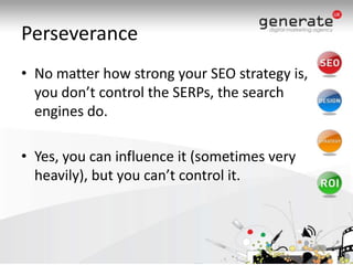 PerseveranceNo matter how strong your SEO strategy is, you don’t control the SERPs, the search engines do. Yes, you can influence it (sometimes very heavily), but you can’t control it.
