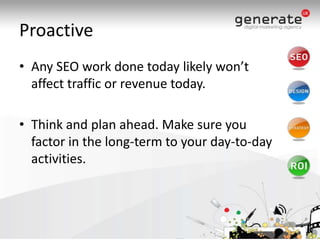 ProactiveAny SEO work done today likely won’t affect traffic or revenue today.Think and plan ahead. Make sure you factor in the long-term to your day-to-day activities.