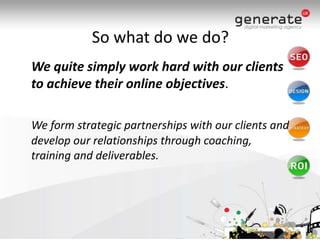 So what do we do?	We quite simply work hard with our clients to achieve their online objectives.  We form strategic partnerships with our clients and develop our relationships through coaching, training and deliverables.