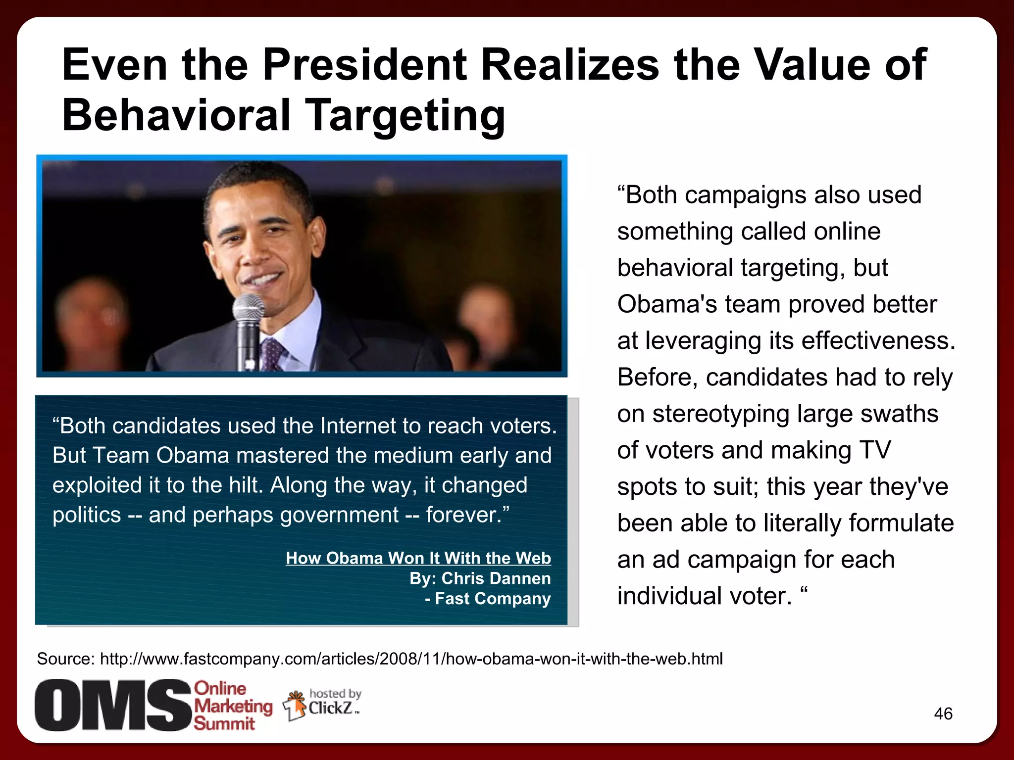 Even the President Realizes the Value of Behavioral Targeting “ Both campaigns also used something called online behavioral targeting, but Obama's team proved better at leveraging its effectiveness. Before, candidates had to rely on stereotyping large swaths of voters and making TV spots to suit; this year they've been able to literally formulate an ad campaign for each individual voter. “ “ Both candidates used the Internet to reach voters. But Team Obama mastered the medium early and exploited it to the hilt. Along the way, it changed politics -- and perhaps government -- forever.” How Obama Won It With the Web By: Chris Dannen - Fast Company Source: http://www.fastcompany.com/articles/2008/11/how-obama-won-it-with-the-web.html 