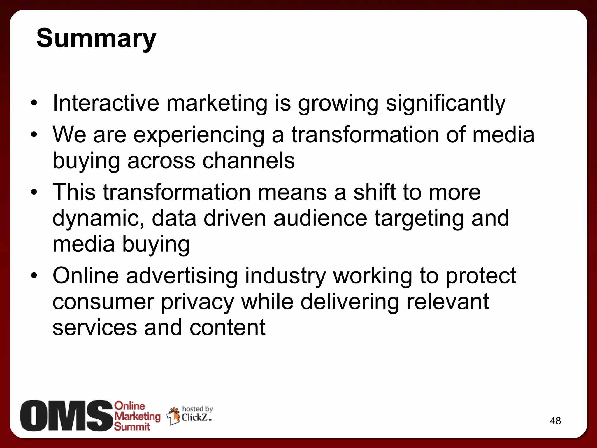 Interactive marketing is growing significantly We are experiencing a transformation of media buying across channels This transformation means a shift to more dynamic, data driven audience targeting and media buying Online advertising industry working to protect consumer privacy while delivering relevant services and content Summary 
