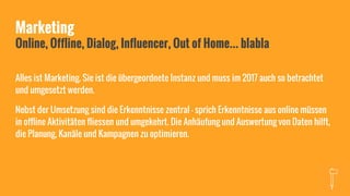 Marketing
Online, Offline, Dialog, Influencer, Out of Home… blabla
Alles ist Marketing. Sie ist die übergeordnete Instanz und muss im 2017 auch so betrachtet
und umgesetzt werden.
Nebst der Umsetzung sind die Erkenntnisse zentral - sprich Erkenntnisse aus online müssen
in offline Aktivitäten fliessen und umgekehrt. Die Anhäufung und Auswertung von Daten hilft,
die Planung, Kanäle und Kampagnen zu optimieren.
 