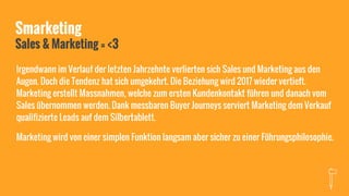 Smarketing
Sales & Marketing = <3
Irgendwann im Verlauf der letzten Jahrzehnte verlierten sich Sales und Marketing aus den
Augen. Doch die Tendenz hat sich umgekehrt. Die Beziehung wird 2017 wieder vertieft.
Marketing erstellt Massnahmen, welche zum ersten Kundenkontakt führen und danach vom
Sales übernommen werden. Dank messbaren Buyer Journeys serviert Marketing dem Verkauf
qualifizierte Leads auf dem Silbertablett.
Marketing wird von einer simplen Funktion langsam aber sicher zu einer Führungsphilosophie.
 