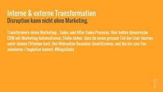 Interne & externe Transformation
Disruption kann nicht ohne Marketing.
Transformiere deine Marketing- , Sales- und After Sales-Prozesse. Hier helfen dynamische
CRM mit Marketing Automationen. Stelle sicher, dass du einen grossen Teil der User Journey
unter deinen Fittichen hast, den Webseiten Besucher identifizieren, und ihn bis zum Fan
animieren / begleiten kannst. #MagicBaby
 