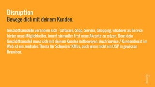 Disruption
Bewege dich mit deinem Kunden.
Geschäftsmodelle verändern sich - Software, Shop, Service, Shopping, whatever as Service
bieten neue Möglichkeiten, innert sinnvoller Frist neue Akzente zu setzen. Denn dein
Geschäftsmodell muss sich mit deinem Kunden mitbewegen. Auch Service / Kundendienst im
Web ist ein zentrales Thema für Schweizer KMUs, auch wenn nicht ein USP in gewissen
Branchen.
 