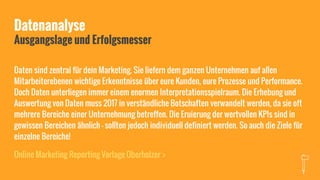 Datenanalyse
Ausgangslage und Erfolgsmesser
Daten sind zentral für dein Marketing. Sie liefern dem ganzen Unternehmen auf allen
Mitarbeiterebenen wichtige Erkenntnisse über eure Kunden, eure Prozesse und Performance.
Doch Daten unterliegen immer einem enormen Interpretationsspielraum. Die Erhebung und
Auswertung von Daten muss 2017 in verständliche Botschaften verwandelt werden, da sie oft
mehrere Bereiche einer Unternehmung betreffen. Die Eruierung der wertvollen KPIs sind in
gewissen Bereichen ähnlich - sollten jedoch individuell definiert werden. So auch die Ziele für
einzelne Bereiche!
Online Marketing Reporting Vorlage Oberholzer >
 