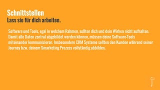 Schnittstellen
Lass sie für dich arbeiten.
Software und Tools, egal in welchem Rahmen, sollten dich und dein Wirken nicht aufhalten.
Damit alle Daten zentral abgebildet werden können, müssen deine Software-Tools
miteinander kommunizieren. Insbesondere CRM Systeme sollten den Kunden während seiner
Journey bzw. deinem Smarketing Prozess vollständig abbilden.
 