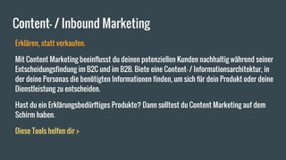 Content- / Inbound Marketing
Erklären, statt verkaufen.
Mit Content Marketing beeinflusst du deinen potenziellen Kunden nachhaltig während seiner
Entscheidungsfindung im B2C und im B2B. Biete eine Content- / Informationsarchitektur, in
der deine Personas die benötigten Informationen finden, um sich für dein Produkt oder deine
Dienstleistung zu entscheiden.
Hast du ein Erklärungsbedürftiges Produkte? Dann solltest du Content Marketing auf dem
Schirm haben.
Diese Tools helfen dir >
 