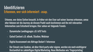 Identifizieren
Erkennen, wer sich informiert - asap.
Erkenne, wer deine Seiten besucht. Je früher wir den User auf seiner Journey erkennen, umso
eher können wir die Journey ab diesem Punkt auch bestimmen und ihn mit relevanten
Information zum Entscheid bringen. Hier sehen wir folgende Trends:
- Dynamische Landingpages z.B. A/B Tests
- Gated Content z.B. eBook, Studien, Webinar
- Digital Assessment wie Abfrage Bedarf / Interesse
- Der Einsatz von Cookies, ob über third party oder eigene, werden ein noch wichtigerer
Bestandteil im zukünftigen Digital Marketing. Neue Methoden wie ‘Fingerprinting’
 