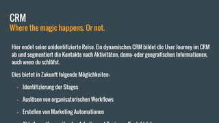 CRM
Where the magic happens. Or not.
Hier endet seine unidentifizierte Reise. Ein dynamisches CRM bildet die User Journey im CRM
ab und segmentiert die Kontakte nach Aktivitäten, demo- oder geografischen Informationen,
auch wenn du schläfst.
Dies bietet in Zukunft folgende Möglichkeiten:
- Identifizierung der Stages
- Auslösen von organisatorischen Workflows
- Erstellen von Marketing Automationen
 