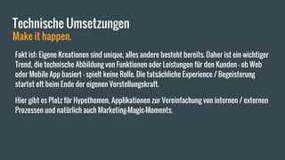 Technische Umsetzungen
Make it happen.
Fakt ist: Eigene Kreationen sind unique, alles andere besteht bereits. Daher ist ein wichtiger
Trend, die technische Abbildung von Funktionen oder Leistungen für den Kunden - ob Web
oder Mobile App basiert - spielt keine Rolle. Die tatsächliche Experience / Begeisterung
startet oft beim Ende der eigenen Vorstellungskraft.
Hier gibt es Platz für Hypethemen, Applikationen zur Vereinfachung von internen / externen
Prozessen und natürlich auch Marketing-Magic-Moments.
 