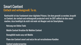 Smart Content
Einfach und wirkungsvoll. Tu es.
Kontinuität ist das Fundament einer digitalen Präsenz. Um dem gerecht zu werden, braucht
es Content, der einfach und wirkungsvoll produziert wird. Im 2017 solltest du dies smart
machen, dazu benötigst du nicht viel mehr als Neugier und ein Smartphone.
Nutzung von Online Tools
Mobile Content Kreation für Mobilen Content
Bewegtbild made easy mit Mobile
Plane den Content smart und nutze ihn auf verschiedenen Kanälen
Content wiederverwerten
 